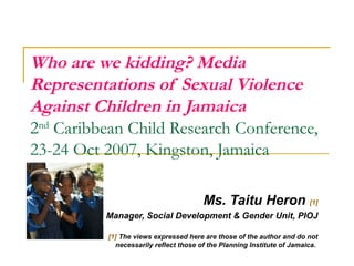 Who are we kidding? Media
Representations of Sexual Violence
Against Children in Jamaica
2nd Caribbean Child Research Conference,
23-24 Oct 2007, Kingston, Jamaica
Ms. Taitu Heron [1]
Manager, Social Development & Gender Unit, PIOJ
[1] The views expressed here are those of the author and do not
necessarily reflect those of the Planning Institute of Jamaica.
 