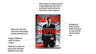Background
colour is grey.
Makes text easy
to read and the
red text stand
out.
Tilted text to allow for
more room and draw
attention to the text.
Range of different
fonts to make it
unique
Main cover line that
will cause most people
to draw attention to it
Main image of a famous person
to get people who like him to
purchase it and to show the
main story in the magazine
 