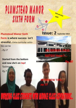 WIN AN iPADpg30
Started from the bottom
and now she’s on top!
Taslima Be...
Pg 7
Issue: 2 September 2013Plumstead Manor Sixth
Form is where success isn't
stressful…Extra curricular activi-
ties can be
...Pg 17
INTERVIEW TIPS...
pg 15
99.99999% PASS
RATES! How?...
Pg 50
 