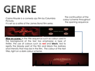 The continuation of the
Casino Royale is a comedy spy film by Columbia
                                                          colour scheme throughout
Pictures.
                                                           the opening sequence
It is set as a satire of the James Bond film series.




Mise en scene; in the title sequence such as colour used in
the background of the text too emphasise a type of
thriller, the use of colours such as red and black, red to
signify the bloody part of the film and black the dullness
and intensity that may be in the film. The colour of the text
titles, light on a dark colour scheme.
 