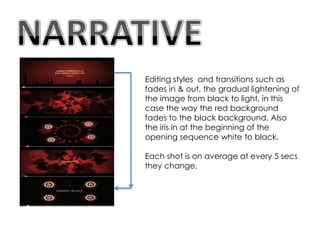 Editing styles and transitions such as
fades in & out, the gradual lightening of
the image from black to light, in this
case the way the red background
fades to the black background. Also
the iris in at the beginning of the
opening sequence white to black.

Each shot is on average at every 5 secs
they change.
 