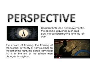 Camera shots used and movement in
                                 the opening sequence such as a
                                 pan, the camera moving from the left
                                 side.


The choice of framing, the framing of
the text has a variety of frames either on
the left or the right. The actors framing at
first is at the left of the screen then
changes throughout.
 