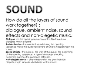 How do all the layers of sound
work together? :
dialogue, ambient noise, sound
effects and non-diegetic music.
Dialogue – in the opening sequence of this film there is no
dialogue which is heard.
Ambient noise – the ambient sound during the opening
sequence make the audience aware of what is happening in the
scene.
Sound effects – the noise of the shot of the gun at the beginning
of the opening sequence. A sign of an abrupt shocking
beginning catches the audience attention.
Non-diegetic music – after the sound of the gun shot non-
diegetic music fades in which help set the mood.
 