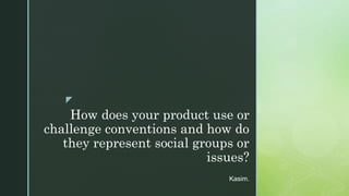 z
How does your product use or
challenge conventions and how do
they represent social groups or
issues?
Kasim.
 
