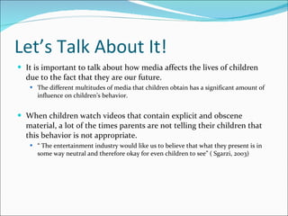 Let’s Talk About It! It is important to talk about how media affects the lives of children due to the fact that they are our future.  The different multitudes of media that children obtain has a significant amount of influence on children’s behavior.  When children watch videos that contain explicit and obscene material, a lot of the times parents are not telling their children that this behavior is not appropriate. “  The entertainment industry would like us to believe that what they present is in some way neutral and therefore okay for even children to see” ( Sgarzi, 2003) 