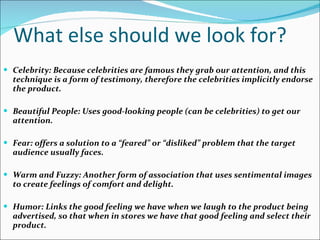 What else should we look for? Celebrity: Because celebrities are famous they grab our attention, and this technique is a form of testimony, therefore the celebrities implicitly endorse the product.  Beautiful People: Uses good-looking people (can be celebrities) to get our attention. Fear: offers a solution to a “feared” or “disliked” problem that the target audience usually faces.  Warm and Fuzzy: Another form of association that uses sentimental images to create feelings of comfort and delight.  Humor: Links the good feeling we have when we laugh to the product being advertised, so that when in stores we have that good feeling and select their product. 