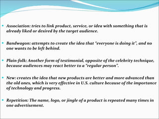 Association: tries to link product, service, or idea with something that is already liked or desired by the target audience.  Bandwagon: attempts to create the idea that “everyone is doing it”, and no one wants to be left behind.  Plain-folk: Another form of testimonial, opposite of the celebrity technique, because audiences may react better to a “regular person”.  New: creates the idea that new products are better and more advanced than the old ones, which is very effective in U.S. culture because of the importance of technology and progress.  Repetition: The name, logo, or jingle of a product is repeated many times in one advertisement.  