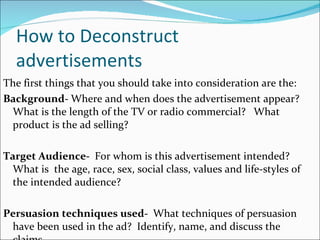 How to Deconstruct advertisements The first things that you should take into consideration are the:  Background-  Where and when does the advertisement appear?   What is the length of the TV or radio commercial?   What product is the ad selling?   Target Audience-   For whom is this advertisement intended?   What is  the age, race, sex, social class, values and life-styles of the intended audience? Persuasion techniques used-   What techniques of persuasion have been used in the ad?  Identify, name, and discuss the claims.  