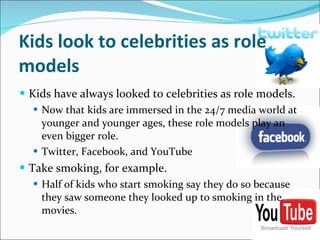 Kids look to celebrities as role models Kids have always looked to celebrities as role models.  Now that kids are immersed in the 24/7 media world at younger and younger ages, these role models play an even bigger role.  Twitter, Facebook, and YouTube  Take smoking, for example. Half of kids who start smoking say they do so because they saw someone they looked up to smoking in the movies. 