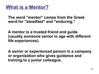 What is a Mentor? The word "mentor" comes from the Greek word for "steadfast" and "enduring."  A mentor is a trusted friend and guide (usually someone senior in age with different life experiences).  A senior or experienced person in a company or organization who gives guidance and training to a junior colleague. 