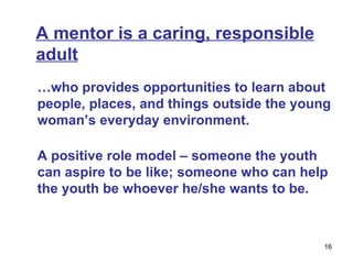 A mentor is a caring, responsible adult … who provides opportunities to learn about people, places, and things outside the young woman’s everyday environment.  A positive role model  –  someone the youth can aspire to be like; someone who can help the youth be whoever he/she wants to be.  