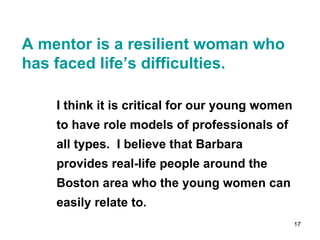 A mentor is a resilient woman who has faced life’s difficulties. I think it is critical for our young women to have role models of professionals of all types.  I believe that Barbara provides real-life people around the Boston area who the young women can easily relate to. 
