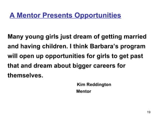 A Mentor Presents Opportunities Many young girls just dream of getting married and having children. I think Barbara’s program will open up opportunities for girls to get past that and dream about bigger careers for themselves.  Kim Reddington   Mentor 