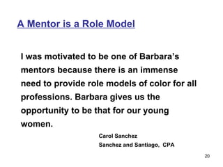 A Mentor is a Role Model I was motivated to be one of Barbara’s mentors because there is an immense need to provide role models of color for all professions. Barbara gives us the opportunity to be that for our young women. Carol Sanchez Sanchez and Santiago,  CPA 