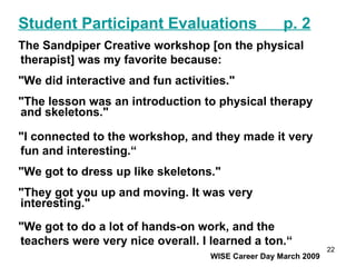 The Sandpiper Creative workshop [on the physical therapist] was my favorite because: "We did interactive and fun activities."  "The lesson was an introduction to physical therapy and skeletons."  "I connected to the workshop, and they made it very fun and interesting.“ "We got to dress up like skeletons."  "They got you up and moving. It was very interesting."  "We got to do a lot of hands-on work, and the teachers were very nice overall. I learned a ton.“   WISE Career Day March 2009 Student Participant Evaluations  p. 2 