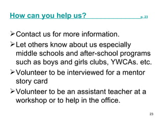 How can you help us?  p. 23 Contact us for more information. Let others know about us especially middle schools and after-school programs such as boys and girls clubs, YWCAs. etc. Volunteer to be interviewed for a mentor story card Volunteer to be an assistant teacher at a workshop or to help in the office.  