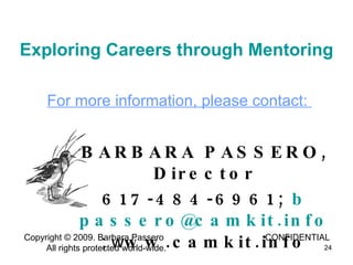 Copyright © 2009. Barbara Passero  CONFIDENTIAL  All rights protected world-wide. Exploring Careers through Mentoring BARBARA PASSERO, Director 617-484-6961;  b passero @ camkit.info ; w ww.camkit.info For more information, please contact:  