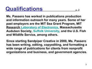 Qualifications   p. 2 Ms. Passero has worked in publications production and information outreach for many years. Some of her past employers are the MIT Sea Grant Program, MIT  Research  Laboratory of Electronics,  Massachusetts Audubon Society,  Suffolk University , and the U.S. Fish and Wildlife Service, among others.  Since starting Sandpiper Creative in 2000, Ms. Passero has been writing, editing, copyediting, and formatting a wide range of publications for clients from nonprofit organizations and business, and government agencies.  