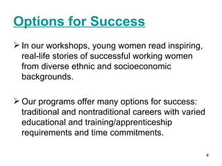 Options for Success   In our workshops, young women read inspiring, real-life stories of successful working women from diverse ethnic and socioeconomic backgrounds.  Our programs offer many options for success: traditional and nontraditional careers with varied educational and training/apprenticeship requirements and time commitments. 