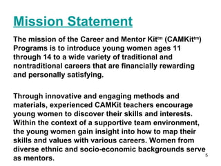 Mission Statement The mission of the Career and Mentor Kit tm  (CAMKit tm ) Programs is to introduce young women ages 11 through 14 to a wide variety of traditional and nontraditional careers that are financially rewarding and personally satisfying.  Through innovative and engaging methods and materials, experienced CAMKit teachers encourage young women to discover their skills and interests. Within the context of a supportive team environment, the young women gain insight into how to map their skills and values with various careers. Women from diverse ethnic and socio-economic backgrounds serve as mentors. 