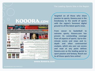 The Leading Sports Site in the Region




                                           Targeted on all those who share
                                           passion to sports, Kooora.com is the
                                           breakaway to the world of sports
                                           with the region’s foremost digital
                                           ground to all the latest sports news.

                                           From soccer to basketball to
                                           extreme sports, Kooora.com has
                                           proven its outstanding coverage
                                           from all aspects of sports. Up-to-the-
                                           minute scores and news and in-
                                           depth and often controversial
                                           analysis, which any user can access
                                           and read at any point defines
                                           Kooora.com as the leading portal to
                                           sport passion and fantasy. Reach out
                                           to all those sports fans online!

                              www.kooora.com

NETADVANTAGE 2012 PORTFOLIO
 