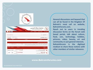 General discussions and beyond that
                                             can all be found in the Kingdom Of
                                             Bahrain’s most call on website,
                                             BahrainForums.com.
                                             Reach out to users in trending
                                             discussion forms on the forum web
                                             based portal, talk about culture,
                                             food, cars, technology, hobbies,
                                             pictures, video, beauty, art and
                                             community or just general interests.
                                             Bahrainforums is the digitized
                                             medium to share those notions with
                                             other members of similar relevance.




                              www.Bahrainforums.com

NETADVANTAGE 2012 PORTFOLIO
 