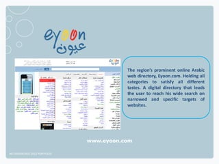 The region’s prominent online Arabic
                                         web directory, Eyoon.com. Holding all
                                         categories to satisfy all different
                                         tastes. A digital directory that leads
                                         the user to reach his wide search on
                                         narrowed and specific targets of
                                         websites.




                              www.eyoon.com

NETADVANTAGE 2012 PORTFOLIO
 