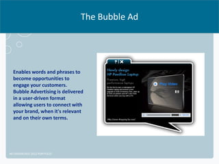 The Bubble Ad




  Enables words and phrases to
  become opportunities to
  engage your customers.
  Bubble Advertising is delivered
  in a user-driven format
  allowing users to connect with
  your brand, when it's relevant
  and on their own terms.




NETADVANTAGE 2012 PORTFOLIO
 