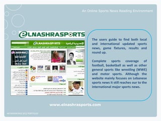 An Online Sports News Reading Environment




                                                The users guide to find both local
                                                and international updated sports
                                                news, game fixtures, results and
                                                round up.

                                                Complete sports coverage of
                                                football, basketball as well as other
                                                general sports like wrestling (WWE)
                                                and motor sports. Although the
                                                website mainly focuses on Lebanese
                                                sports news it still reaches our to the
                                                international major sports news.




                              www.elnashrasports.com

NETADVANTAGE 2012 PORTFOLIO
 