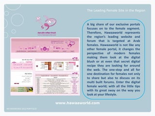 The Leading Female Site in the Region



                                          A big share of our exclusive portals
                                          focuses on to the female segment.
                                          Therefore, Hawaaworld represents
                                          the region’s leading website and
                                          forum that is targeted at Arab
                                          females. Hawaaworld is not like any
                                          other female portal, it changes the
                                          perspective of modern females
                                          making them look at the digital
                                          blush or at even that secret digital
                                          recipe they are looking for around
                                          the web. The one-stop and all for
                                          one destination for females not only
                                          to share but also to discuss on its
                                          multi built forums. Enter the digital
                                          female world; with all the little tips
                                          with its great sway on the way you
                                          look at your lifestyle.

                              www.hawaaworld.com
NETADVANTAGE 2012 PORTFOLIO
 