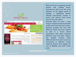 With the focus on targeting Female
                                            kitchen and cooking lovers,
                                            Basmaty.com falls to be the users
                                            gateway to the digital world of
                                            cooking. A digitalized kitchen
                                            offering step-by-step recipes to
                                            dishes and attracts food lovers
                                            from all over the region.
                                            Basmaty offers its users a wide
                                            range of original tested homemade
                                            recipes that reach the their senses.
                                            Basmaty provides the user with
                                            different health tips from experts
                                            as well as a forum where
                                            interactions take place between
                                            different users and their recipes.
                                            The website contains many
                                            different tabs from main courses to
                                            community to different mouth
                                            watering deserts that engage the
                                            user to digitally carry their recipe
                                            away.
                              www.basmaty.com
NETADVANTAGE 2012 PORTFOLIO
 