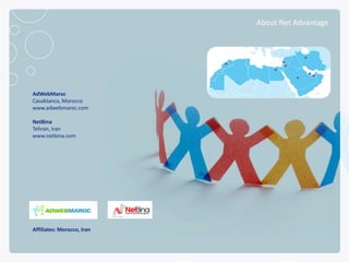 About Net Advantage




      AdWebMaroc
      Casablanca, Morocco
      www.adwebmaroc.com

      NetBina
      Tehran, Iran
      www.netbina.com




      Affiliates: Morocco, Iran

NETADVANTAGE 2012 PORTFOLIO
 