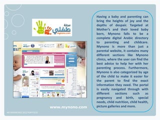 Having a baby and parenting can
                                               bring the heights of joy and the
                                               depths of despair. Targeted at
                                               Mother’s and their loved baby
                                               born, Mynono falls to be a
                                               complete digital Arabic directory
                                               to parenting and childcare.
                                               Mynono is more than just a
                                               parental website, it contains many
                                               different sections like Mynono
                                               clinics, where the user can find the
                                               best advice to help her with her
                                               parenting process. Furthermore,
                                               Mynono is also categorized by age
                                               of the child to make it easier for
                                               the parent to find the exact
                                               information they need. The portal
                                               is easily navigated through with
                                               different    sections     such     as
                                               pregnancy and birth, special
                                               needs, child nutrition, child health,
                              www.mynono.com   picture galleries and more.
NETADVANTAGE 2012 PORTFOLIO
 
