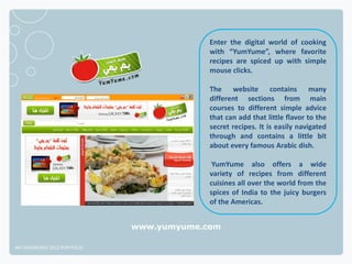 Enter the digital world of cooking
                                           with “YumYume”, where favorite
                                           recipes are spiced up with simple
                                           mouse clicks.

                                           The website contains many
                                           different sections from main
                                           courses to different simple advice
                                           that can add that little flavor to the
                                           secret recipes. It is easily navigated
                                           through and contains a little bit
                                           about every famous Arabic dish.

                                            YumYume also offers a wide
                                           variety of recipes from different
                                           cuisines all over the world from the
                                           spices of India to the juicy burgers
                                           of the Americas.


                              www.yumyume.com

NETADVANTAGE 2012 PORTFOLIO
 