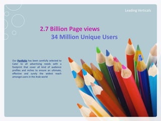Leading Verticals




                              2.7 Billion Page views
                                  34 Million Unique Users


    Our Portfolio has been carefully selected to
    Cater to all advertising needs with a
    footprint that cover all kind of audience
    profiles and niches to ensure an ultimate,
    effective and surely the widest reach
    amongst users in the Arab world




NETADVANTAGE 2012 PORTFOLIO
 