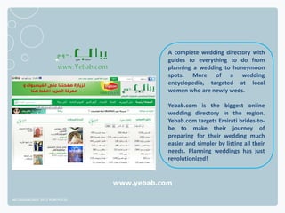 A complete wedding directory with
                                          guides to everything to do from
                                          planning a wedding to honeymoon
                                          spots. More of a wedding
                                          encyclopedia, targeted at local
                                          women who are newly weds.

                                          Yebab.com is the biggest online
                                          wedding directory in the region.
                                          Yebab.com targets Emirati brides-to-
                                          be to make their journey of
                                          preparing for their wedding much
                                          easier and simpler by listing all their
                                          needs. Planning weddings has just
                                          revolutionized!


                              www.yebab.com

NETADVANTAGE 2012 PORTFOLIO
 