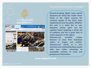 The Leading News Portal in the Region


                                         Ground-breaking digital news portal,
                                         AlJazeera.net being the leader News
                                         Name in the region ensures the
                                         constant update of the latest news
                                         happening all over the globe. Whether
                                         the user is a news fan or not,
                                         AlJazeera always spots out hot
                                         updated topics targeting a whole set
                                         of audience and has a great deal of
                                         online exposure in the region.
                                         AlJazeera.net     provides     unique
                                         features of news from broadcast
                                         videos to images and articles.
                                         AlJazeera.net stands as a very
                                         exclusive and outstanding News portal
                                         with Live Video streaming to
                                         searchable archives of news and
                                         background information.

                              www.aljazeera.net

NETADVANTAGE 2012 PORTFOLIO
 