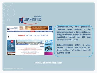 Lebanonfiles.com, the prominent
                                             Lebanese news website is the
                                             optimum medium to target Lebanese
                                             living in Lebanon as well as Lebanese
                                             expatriates around the GCC and
                                             other parts of the world.

                                             Lebanonfiles.com offers a wide
                                             variety of content and services that
                                             draws millions of visitors from all
                                             over the world.



                              www.lebanonfiles.com

NETADVANTAGE 2012 PORTFOLIO
 