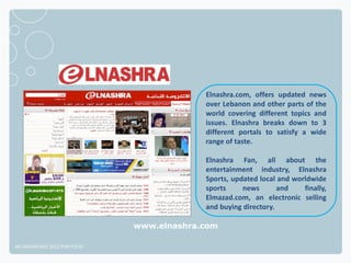Elnashra.com, offers updated news
                                           over Lebanon and other parts of the
                                           world covering different topics and
                                           issues. Elnashra breaks down to 3
                                           different portals to satisfy a wide
                                           range of taste.

                                           Elnashra Fan, all about the
                                           entertainment industry, Elnashra
                                           Sports, updated local and worldwide
                                           sports     news       and    finally,
                                           Elmazad.com, an electronic selling
                                           and buying directory.

                              www.elnashra.com

NETADVANTAGE 2012 PORTFOLIO
 