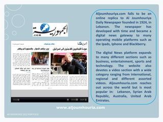 Aljoumhouriya.com falls to be an
                                              online replica to Al Joumhouriya
                                              Daily Newspaper founded in 1924, in
                                              Lebanon. The newspaper has
                                              developed with time and became a
                                              digital news gateway to many
                                              operating mobile platforms such as
                                              the Ipads, Iphone and Blackberry.

                                              The digital News platform expands
                                              to many different sections such as
                                              business, entertainment, sports and
                                              technology. The website also
                                              devotes a video section with a wide
                                              category ranging from international,
                                              regional and different assorted
                                              videos. Aljoumhouria.com reaches
                                              out across the world but is most
                                              popular in: Lebanon, Syrian Arab
                                              Republic, Australia, United Arab
                                              Emirates.

                              www.aljoumhouria.com
NETADVANTAGE 2012 PORTFOLIO
 