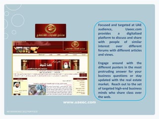 Focused and targeted at UAE
                                              audience,         Uaeec.com
                                              provides     a     digitalized
                                              platform to discuss and share
                                              with people of similar
                                              interest    over     different
                                              forums with different articles
                                              and views.

                                              Engage around with the
                                              different punters in the most
                                              protruding answer for your
                                              business questions or stay
                                              updated with the real estate
                                              market. Reach out to the set
                                              of targeted high-end business
                                              minds who share class over
                                              the web.
                              www.uaeec.com

NETADVANTAGE 2012 PORTFOLIO
 