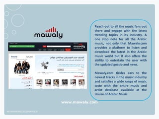 Reach out to all the music fans out
                                          there and engage with the latest
                                          trending topics in its industry. A
                                          one stop note for all the Arabic
                                          music, not only that Mawaly.com
                                          provides a platform to listen and
                                          download the latest in the Arabic
                                          music world but it also offers the
                                          ability to entertain the user with
                                          the updated gossip and news.

                                          Mawaly.com tickles ears to the
                                          newest tracks in the music industry
                                          and satisfies a wide range of music
                                          taste with the entire music and
                                          artist database available at the
                                          House of Arabic Music.

                              www.mawaly.com

NETADVANTAGE 2012 PORTFOLIO
 