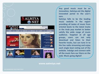 Any good music must be an
                                            innovation, Salmiya.net the digital
                                            innovated portal to the user’s
                                            ears.
                                            Salmiya falls to be the leading
                                            music website in the region
                                            providing all tastes of music from
                                            oriental beats to the latest tracks
                                            in the Arab pop market to better
                                            satisfy the wide range of music
                                            audience. Targeted at all age
                                            groups, users can not only
                                            download and listen to their
                                            favorite tracks, but can tune in to
                                            the live radio streaming and enjoy
                                            each single beat noting out of the
                                            website. Indulge and connect with
                                            all the music fans our there on the
                                            web. Music going digital!


                              www.salmiya.net

NETADVANTAGE 2012 PORTFOLIO
 