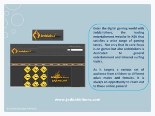 Enter the digital gaming world with
                                              Jeddahbikers,       the      leading
                                              entertainment website in KSA that
                                              satisfies a wide range of gaming
                                              tastes. Not only that its core focus
                                              is on games but also Jeddabikers is
                                              dedicated          to        general
                                              entertainment and Internet surfing
                                              topics.

                                              As it targets a various set of
                                              audience from children to different
                                              adult males and females, it is
                                              always an opportunity to reach out
                                              to those online gamers!


                              www.jeddahbikers.com

NETADVANTAGE 2012 PORTFOLIO
 