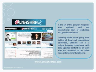 Is the 1st online people’s magazine
                                              with      updated     local    and
                                              international news of celebrities,
                                              arts, gossips and more…

                                              Covering all the latest gossip from
                                              behind all local and international
                                              celebrities, ElNashra Fan is a
                                              unique browsing experience with
                                              daily updated content for all users
                                              who are connected to the online
                                              news entertainment platforms.



                              www.elnashrafan.com

NETADVANTAGE 2012 PORTFOLIO
 