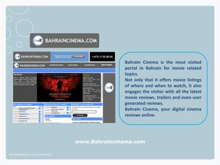 Bahrain Cinema is the most visited
                                            portal in Bahrain for movie related
                                            topics.
                                            Not only that it offers movie listings
                                            of where and when to watch, it also
                                            engages the visitor with all the latest
                                            movie reviews, trailers and even user
                                            generated reviews.
                                            Bahrain Cinema, your digital cinema
                                            reviews online.




                              www.Bahraincinema.com

NETADVANTAGE 2012 PORTFOLIO
 