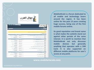 Mobile4Arab is a forum dedicated to
                                            all mobile and technology lovers
                                            around the region. It has been
                                            online for the past 13 years creating
                                            huge success, being one of the first
                                            mobile forums online.

                                            Its good reputation and brand name
                                            is what makes the website stand out
                                            against other portals of the same
                                            interest. It is worth to mention that
                                            Mobile4Arab not only discusses
                                            mobile devices but generally
                                            anything that operates with a SIM
                                            Card. It is also supported on
                                            different mobile platforms for user’s
                                            access at any point.


                              www.mobile4arab.com

NETADVANTAGE 2012 PORTFOLIO
 