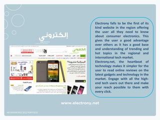 Electrony falls to be the first of its
                                             kind website in the region offering
                                             the user all they need to know
                                             about consumer electronics. This
                                             gives the user a good advantage
                                             over others as it has a good base
                                             and understanding of trending and
                                             hot topics in the regional and
                                             international tech market.
                                             Electrony.net, the heartbeat of
                                             technology makes it simpler for the
                                             user to read online reviews on the
                                             latest gadgets and technology in the
                                             market. Engage with all the high-
                                             end tech users out there and make
                                             your reach possible to them with
                                             every click.


                              www.electrony.net

NETADVANTAGE 2012 PORTFOLIO
 