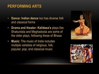 Performing artsDance: Indian dancetoo has diverse folk and classical formsDrama and theater: Kalidasa’splays like Shakuntalaand Meghadootaare some of the older plays, following those of BhasaMusic: The music of India includes multiple varieties of religious, folk, popular, pop, and classical music