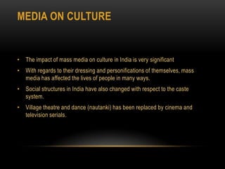 Media on cultureThe impact of mass media on culture in India is very significantWith regards to their dressing and personifications of themselves, mass media has affected the lives of people in many ways. Social structures in India have also changed with respect to the caste system.Village theatre and dance (nautanki) has been replaced by cinema and television serials. 